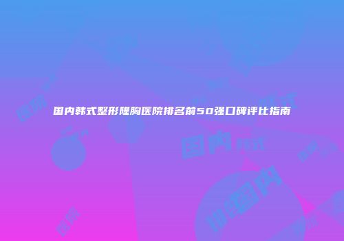 国内韩式整形隆胸医院排名前50强口碑评比指南