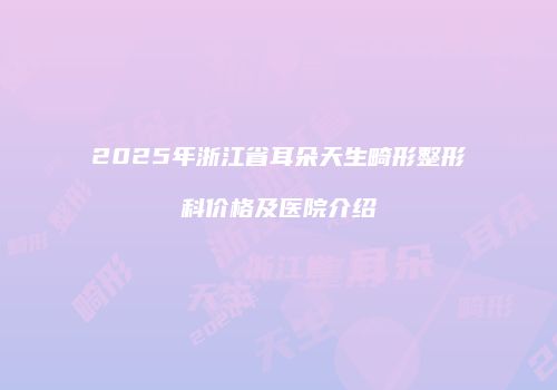 2025年浙江省耳朵天生畸形整形科价格及医院介绍