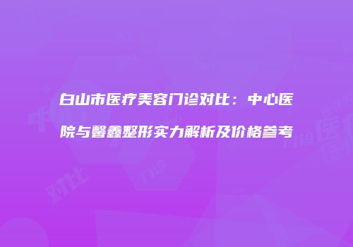 白山市医疗美容门诊对比：中心医院与馨鑫整形实力解析及价格参考