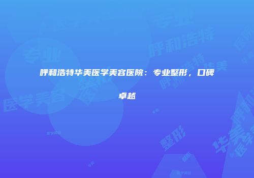 呼和浩特华美医学美容医院：专业整形，口碑卓越