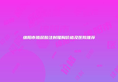 绵阳市玻尿酸注射隆胸价格及医院推荐