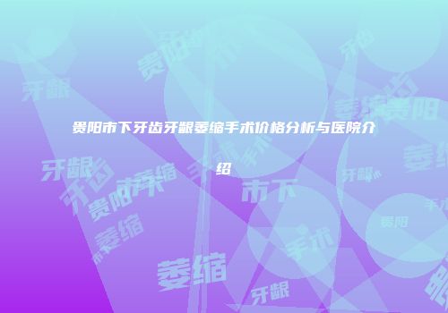 贵阳市下牙齿牙龈萎缩手术价格分析与医院介绍