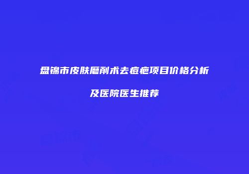 盘锦市皮肤磨削术去痘疤项目价格分析及医院医生推荐
