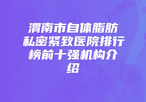 渭南市自体脂肪私密紧致医院排行榜前十强机构介绍
