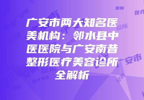 广安市两大知名医美机构：邻水县中医医院与广安南昔整形医疗美容诊所全解析