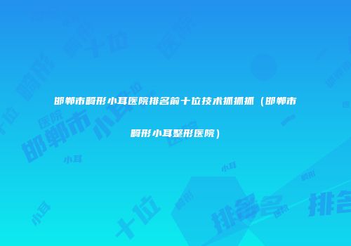 邯郸市畸形小耳医院排名前十位技术抓抓抓（邯郸市畸形小耳整形医院）
