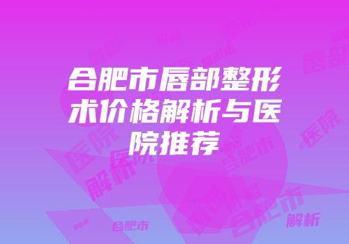 合肥市唇部整形术价格解析与医院推荐
