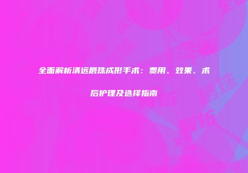 全面解析清远唇珠成形手术：费用、效果、术后护理及选择指南
