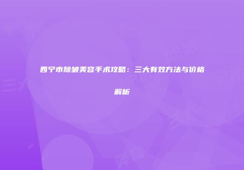 西宁市除皱美容手术攻略：三大有效方法与价格解析