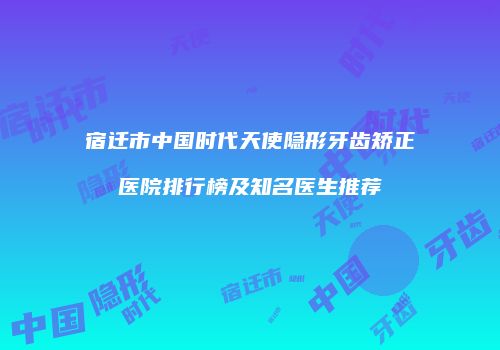宿迁市中国时代天使隐形牙齿矫正医院排行榜及知名医生推荐