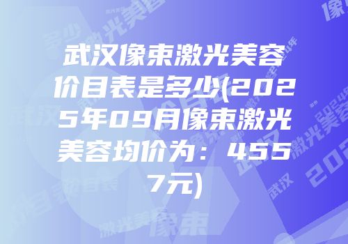 武汉像束激光美容价目表是多少(2025年09月像束激光美容均价为：4557元)