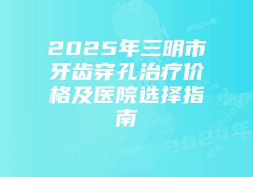 2025年三明市牙齿穿孔治疗价格及医院选择指南