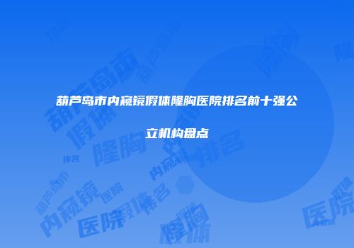 葫芦岛市内窥镜假体隆胸医院排名前十强公立机构盘点