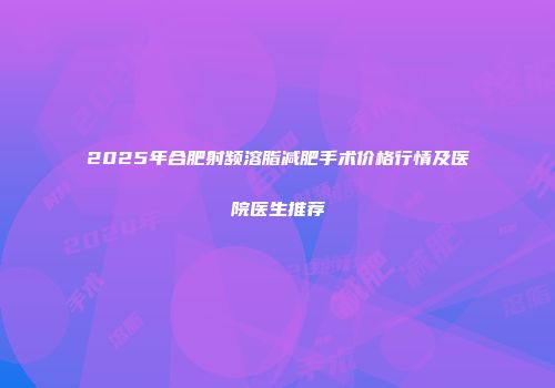 2025年合肥射频溶脂减肥手术价格行情及医院医生推荐