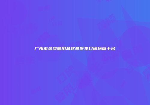 广州市鼻修复用耳软骨医生口碑榜前十名