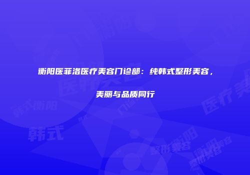 衡阳医菲洛医疗美容门诊部：纯韩式整形美容，美丽与品质同行