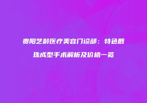 贵阳艺龄医疗美容门诊部：特色唇珠成型手术解析及价格一览