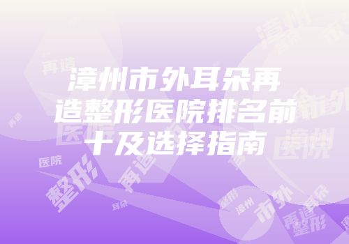漳州市外耳朵再造整形医院排名前十及选择指南