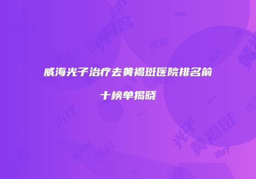 威海光子治疗去黄褐斑医院排名前十榜单揭晓