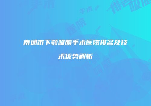 南通市下颚吸脂手术医院排名及技术优势解析
