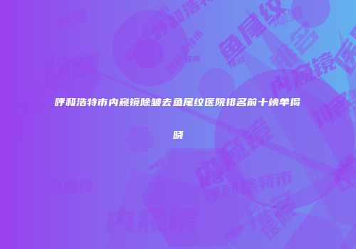 呼和浩特市内窥镜除皱去鱼尾纹医院排名前十榜单揭晓