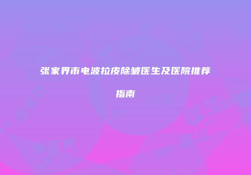 张家界市电波拉皮除皱医生及医院推荐指南