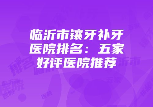 临沂市镶牙补牙医院排名：五家好评医院推荐