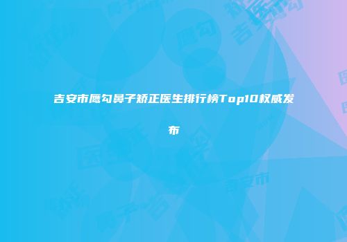 吉安市鹰勾鼻子矫正医生排行榜Top10权威发布