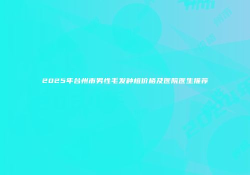 2025年台州市男性毛发种植价格及医院医生推荐