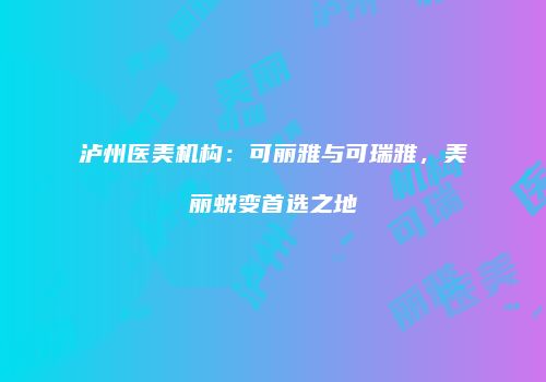 泸州医美机构：可丽雅与可瑞雅，美丽蜕变首选之地