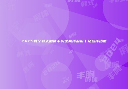 2025咸宁韩式假体丰胸医院排名前十及选择指南