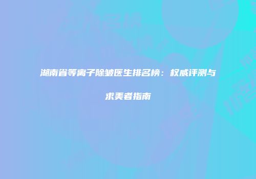 湖南省等离子除皱医生排名榜：权威评测与求美者指南
