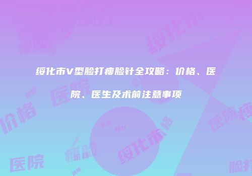 绥化市V型脸打瘦脸针全攻略：价格、医院、医生及术前注意事项