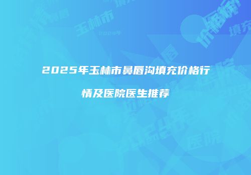 2025年玉林市鼻唇沟填充价格行情及医院医生推荐
