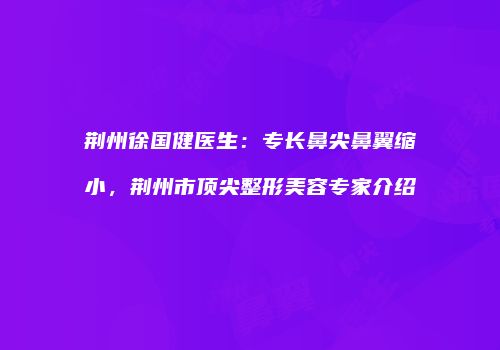 荆州徐国健医生：专长鼻尖鼻翼缩小，荆州市顶尖整形美容专家介绍