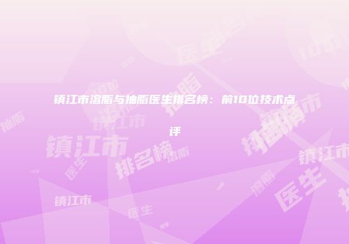 镇江市溶脂与抽脂医生排名榜：前10位技术点评