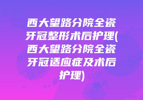 西大望路分院全瓷牙冠整形术后护理(西大望路分院全瓷牙冠适应症及术后护理)