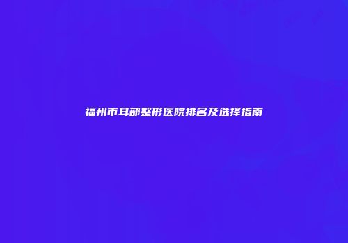 福州市耳部整形医院排名及选择指南