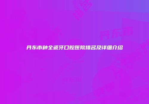 丹东市种全瓷牙口腔医院排名及详细介绍