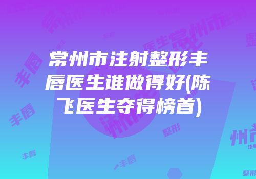 常州市注射整形丰唇医生谁做得好(陈飞医生夺得榜首)