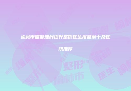榆林市面部埋线提升整形医生排名前十及医院推荐
