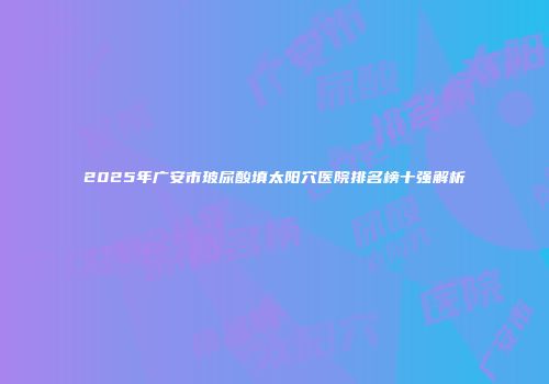 2025年广安市玻尿酸填太阳穴医院排名榜十强解析