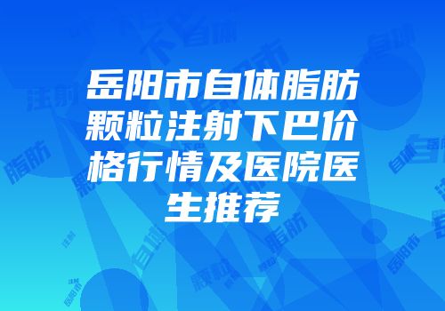 岳阳市自体脂肪颗粒注射下巴价格行情及医院医生推荐