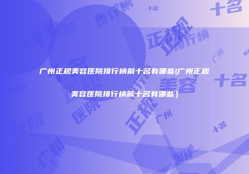 广州正规美容医院排行榜前十名有哪些(广州正规美容医院排行榜前十名有哪些）