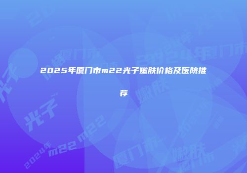 2025年厦门市m22光子嫩肤价格及医院推荐