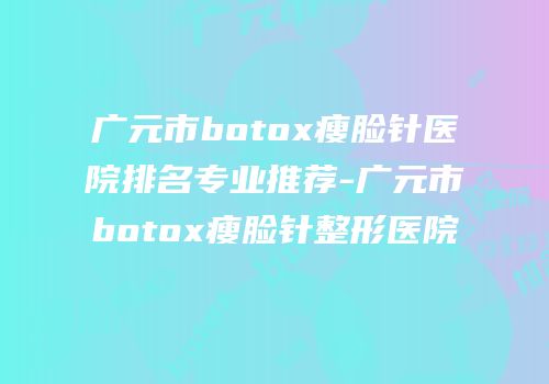 广元市botox瘦脸针医院排名专业推荐-广元市botox瘦脸针整形医院