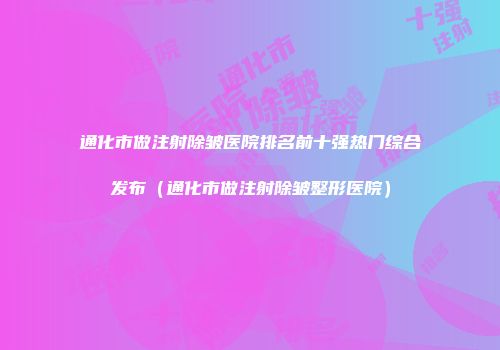 通化市做注射除皱医院排名前十强热门综合发布（通化市做注射除皱整形医院）