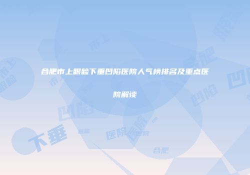合肥市上眼睑下垂凹陷医院人气榜排名及重点医院解读