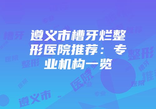 遵义市槽牙烂整形医院推荐：专业机构一览