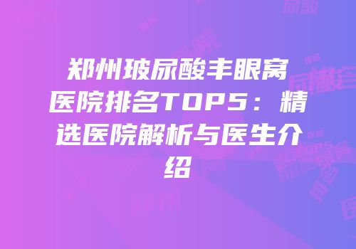 郑州玻尿酸丰眼窝医院排名TOP5：精选医院解析与医生介绍